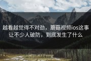 越看越觉得不对劲，蘑菇视频ios这事让不少人破防，到底发生了什么
