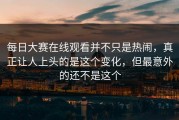 每日大赛在线观看并不只是热闹，真正让人上头的是这个变化，但最意外的还不是这个