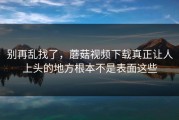别再乱找了，蘑菇视频下载真正让人上头的地方根本不是表面这些