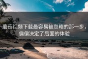 蘑菇视频下载最容易被忽略的那一步，偏偏决定了后面的体验