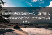 蘑菇视频表面看着没什么，真正耐人寻味的是这个小变化，评论区比内容还敢说