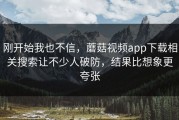 刚开始我也不信，蘑菇视频app下载相关搜索让不少人破防，结果比想象更夸张