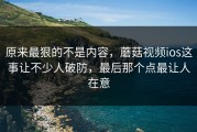 原来最狠的不是内容，蘑菇视频ios这事让不少人破防，最后那个点最让人在意