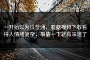 一开始以为很普通，蘑菇视频下载看得人情绪复杂，事情一下就有味道了