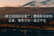 一夜之间风向全变了，蘑菇影视官网这事，难怪讨论一直压不住