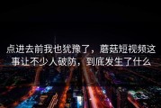 点进去前我也犹豫了，蘑菇短视频这事让不少人破防，到底发生了什么