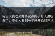 每日大赛吃瓜的争议点终于有人讲明白了，不少人看到一半就开始翻评论