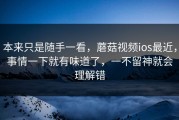 本来只是随手一看，蘑菇视频ios最近，事情一下就有味道了，一不留神就会理解错