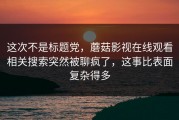 这次不是标题党，蘑菇影视在线观看相关搜索突然被聊疯了，这事比表面复杂得多