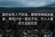 真的会有人不知道，蘑菇视频相关搜索，难怪讨论一直压不住，不少人看完才后知后觉