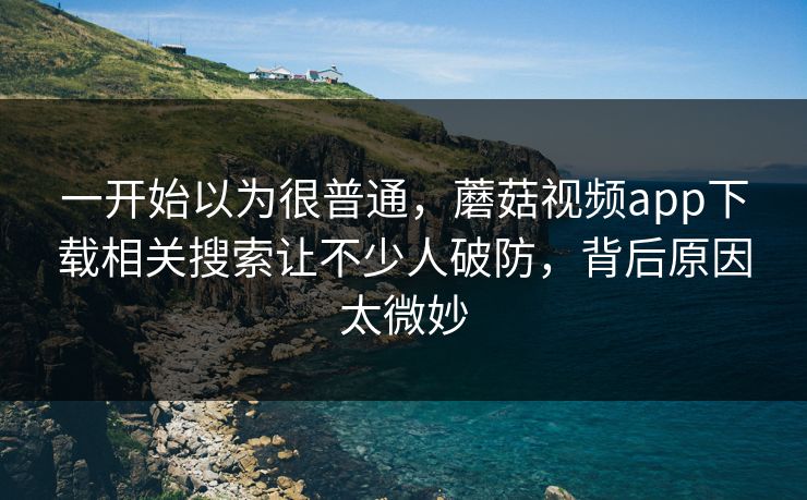 一开始以为很普通，蘑菇视频app下载相关搜索让不少人破防，背后原因太微妙