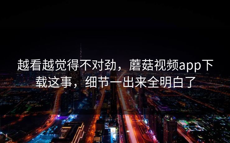 越看越觉得不对劲，蘑菇视频app下载这事，细节一出来全明白了