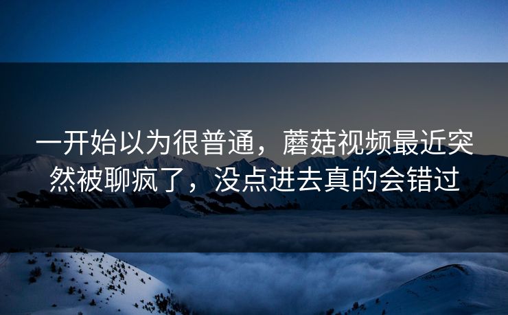 一开始以为很普通，蘑菇视频最近突然被聊疯了，没点进去真的会错过