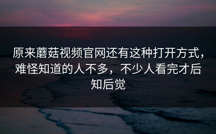 原来蘑菇视频官网还有这种打开方式，难怪知道的人不多，不少人看完才后知后觉