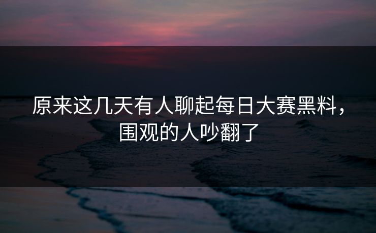 原来这几天有人聊起每日大赛黑料，围观的人吵翻了