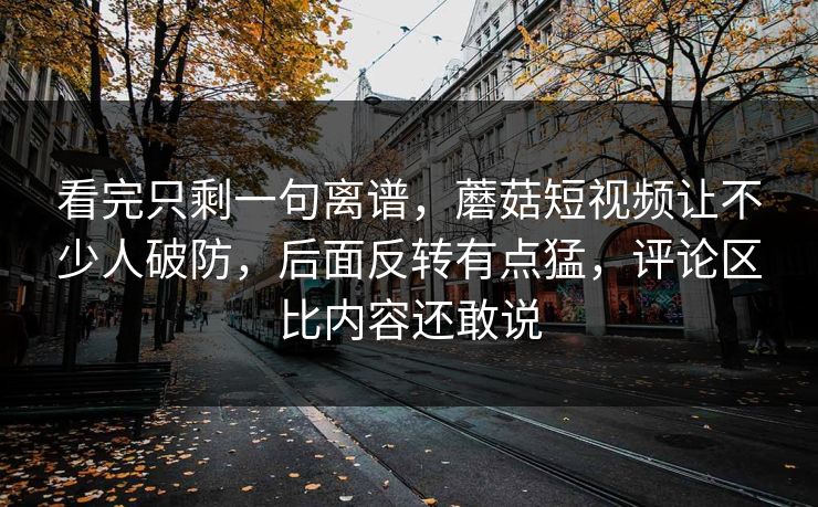 看完只剩一句离谱，蘑菇短视频让不少人破防，后面反转有点猛，评论区比内容还敢说