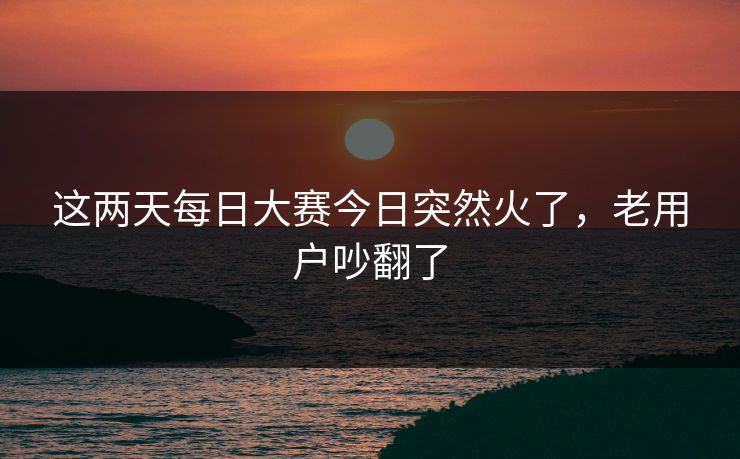 这两天每日大赛今日突然火了，老用户吵翻了