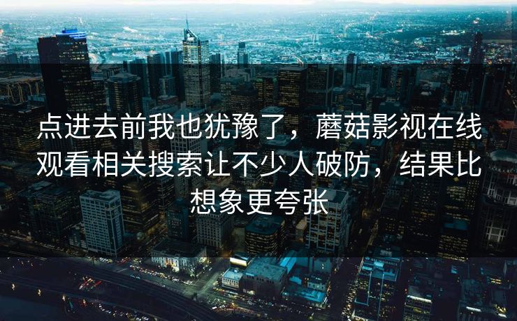 点进去前我也犹豫了,蘑菇影视在线观看相关搜索让不少人破防,结果比想象更夸张 点进去前我也犹豫了,蘑菇影视在线观看相关搜索让不少人破防,结果比想象更夸张
