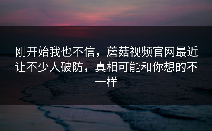 刚开始我也不信，蘑菇视频官网最近让不少人破防，真相可能和你想的不一样