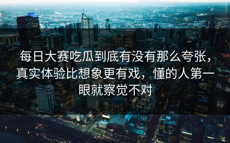每日大赛吃瓜到底有没有那么夸张，真实体验比想象更有戏，懂的人第一眼就察觉不对