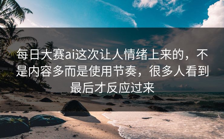 每日大赛ai这次让人情绪上来的，不是内容多而是使用节奏，很多人看到最后才反应过来