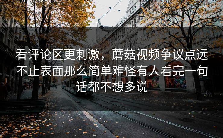 看评论区更刺激,蘑菇视频争议点远不止表面那么简单难怪有人看完一句话都不想多说 看评论区更刺激,蘑菇视频争议点远不止表面那么简单难怪有人看完一句话都不想多说