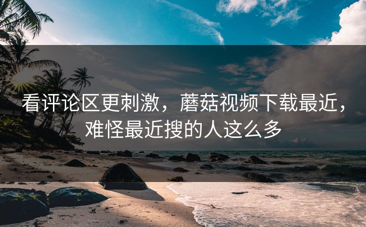 看评论区更刺激，蘑菇视频下载最近，难怪最近搜的人这么多
