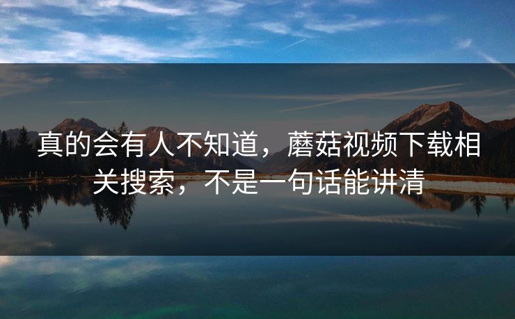 真的会有人不知道,蘑菇视频下载相关搜索,不是一句话能讲清 真的会有人不知道,蘑菇视频下载相关搜索,不是一句话能讲清