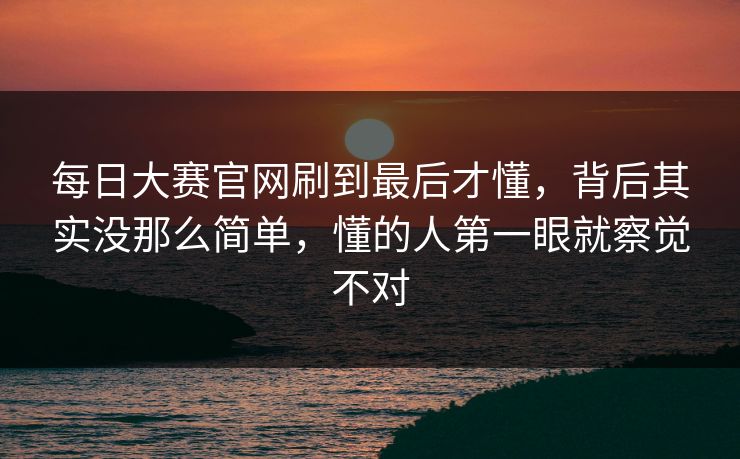 每日大赛官网刷到最后才懂,背后其实没那么简单,懂的人第一眼就察觉不对 每日大赛官网刷到最后才懂,背后其实没那么简单,懂的人第一眼就察觉不对