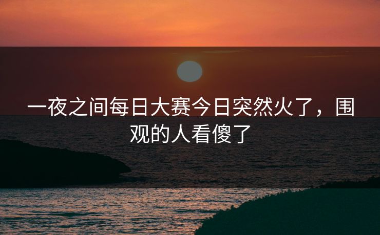一夜之间每日大赛今日突然火了，围观的人看傻了