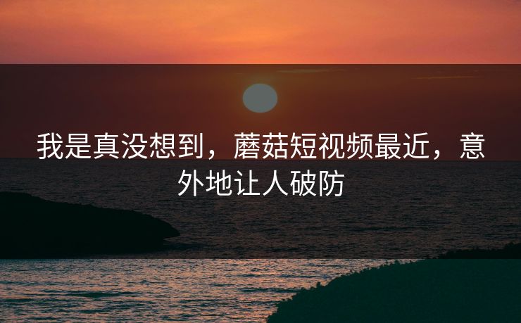 我是真没想到,蘑菇短视频最近,意外地让人破防 我是真没想到,蘑菇短视频最近,意外地让人破防
