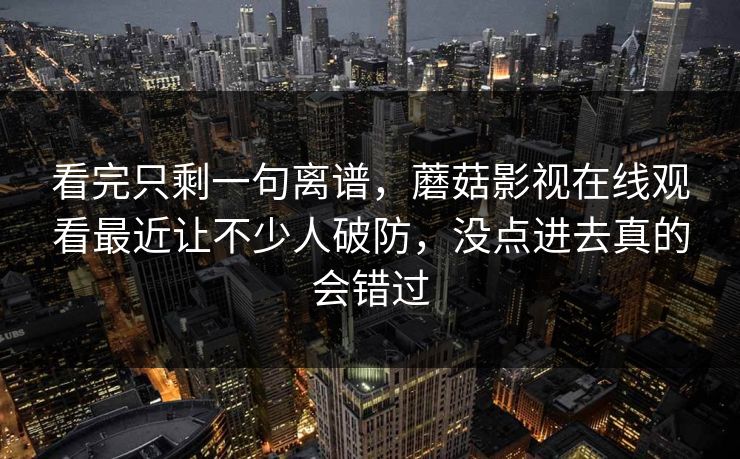 看完只剩一句离谱，蘑菇影视在线观看最近让不少人破防，没点进去真的会错过