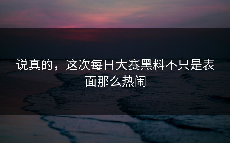 说真的，这次每日大赛黑料不只是表面那么热闹