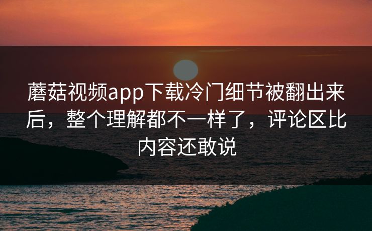 蘑菇视频app下载冷门细节被翻出来后，整个理解都不一样了，评论区比内容还敢说