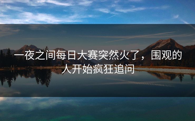一夜之间每日大赛突然火了,围观的人开始疯狂追问 一夜之间每日大赛突然火了,围观的人开始疯狂追问
