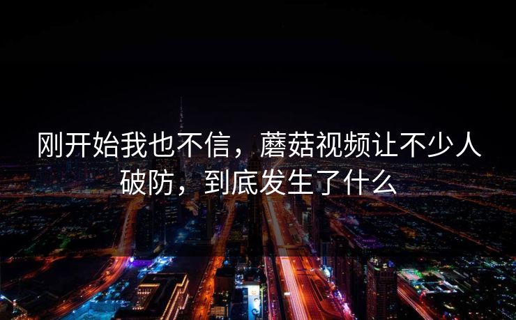 刚开始我也不信，蘑菇视频让不少人破防，到底发生了什么