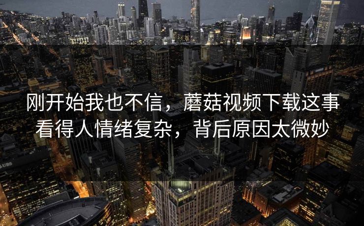 刚开始我也不信,蘑菇视频下载这事看得人情绪复杂,背后原因太微妙 刚开始我也不信,蘑菇视频下载这事看得人情绪复杂,背后原因太微妙