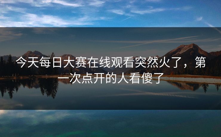今天每日大赛在线观看突然火了，第一次点开的人看傻了