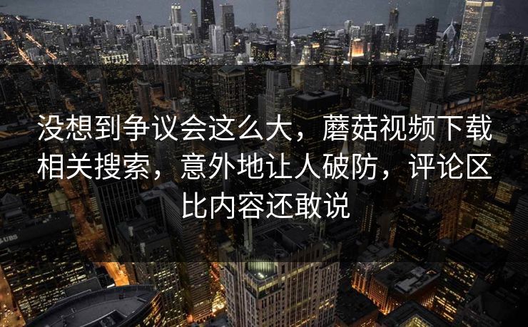 没想到争议会这么大,蘑菇视频下载相关搜索,意外地让人破防,评论区比内容还敢说 没想到争议会这么大,蘑菇视频下载相关搜索,意外地让人破防,评论区比内容还敢说