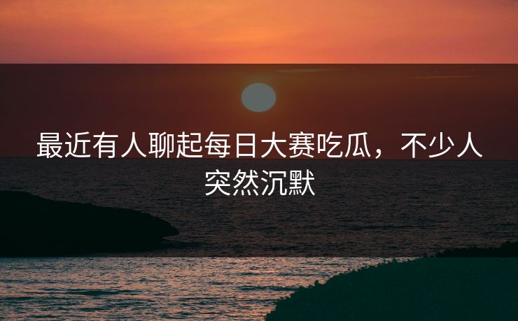 最近有人聊起每日大赛吃瓜,不少人突然沉默 最近有人聊起每日大赛吃瓜,不少人突然沉默