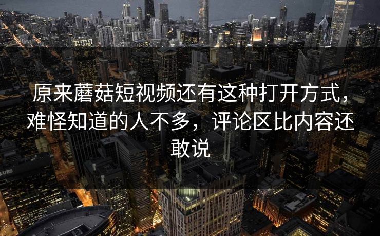 原来蘑菇短视频还有这种打开方式，难怪知道的人不多，评论区比内容还敢说