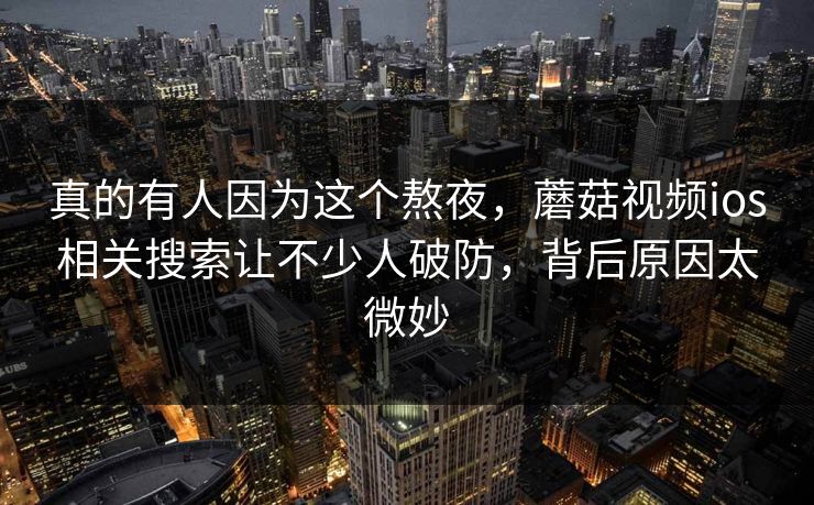 真的有人因为这个熬夜，蘑菇视频ios相关搜索让不少人破防，背后原因太微妙