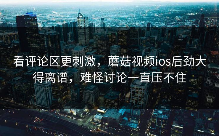 看评论区更刺激，蘑菇视频ios后劲大得离谱，难怪讨论一直压不住