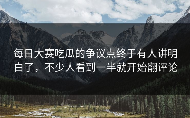 每日大赛吃瓜的争议点终于有人讲明白了，不少人看到一半就开始翻评论