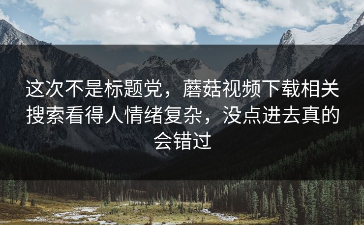 这次不是标题党,蘑菇视频下载相关搜索看得人情绪复杂,没点进去真的会错过 这次不是标题党,蘑菇视频下载相关搜索看得人情绪复杂,没点进去真的会错过