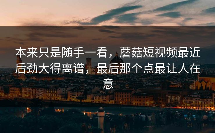 本来只是随手一看，蘑菇短视频最近后劲大得离谱，最后那个点最让人在意