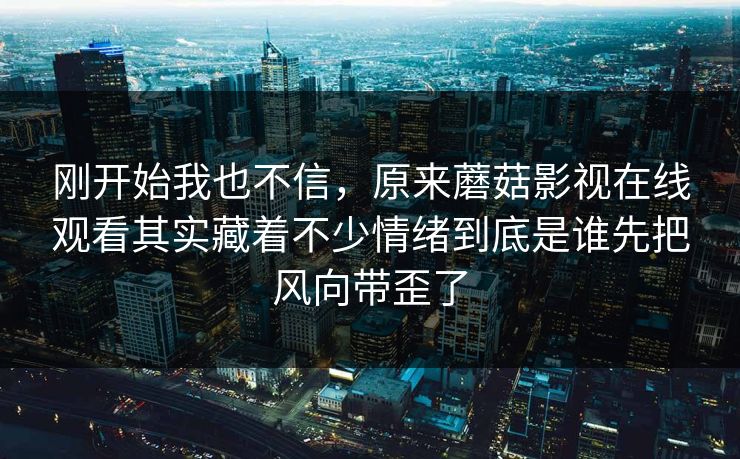 刚开始我也不信，原来蘑菇影视在线观看其实藏着不少情绪到底是谁先把风向带歪了