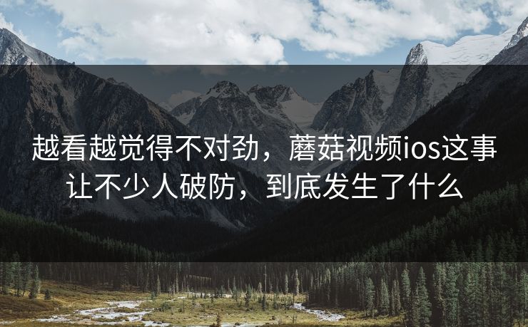 越看越觉得不对劲，蘑菇视频ios这事让不少人破防，到底发生了什么