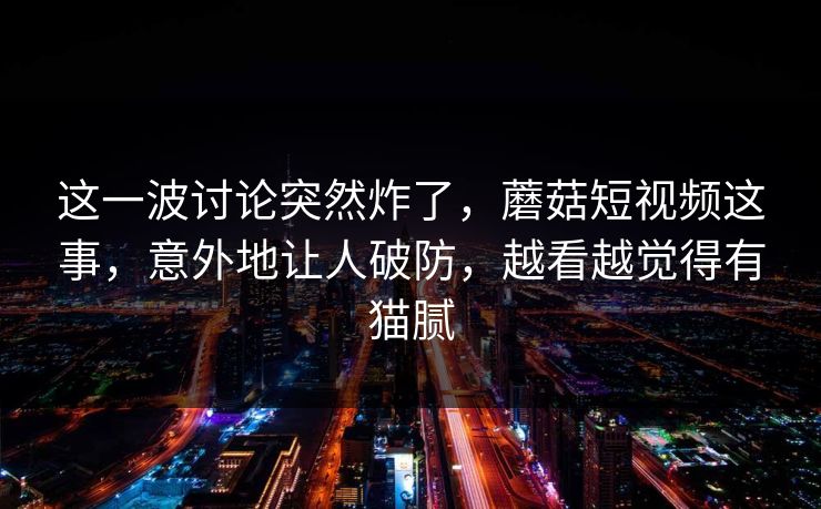 这一波讨论突然炸了，蘑菇短视频这事，意外地让人破防，越看越觉得有猫腻
