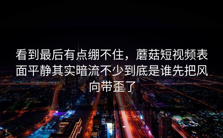 看到最后有点绷不住，蘑菇短视频表面平静其实暗流不少到底是谁先把风向带歪了